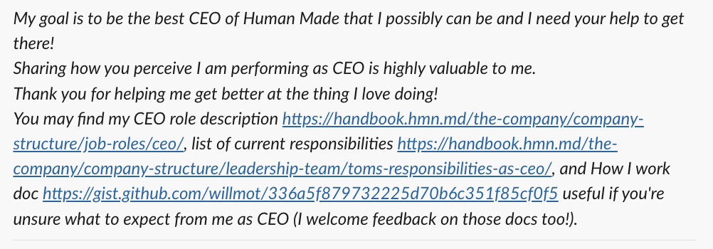 My goal is to be the best CEO of Human Made that I possibly can be and I need your help to get there! Sharing how you perceive I am performing as CEO is highly valuable to me. Thank you for helping me get better at the thing I love doing! You may find my CEO role description, list of current responsibilities, and How I work doc useful if you're unsure what to expect from me as CEO (I welcome feedback on those docs too!).